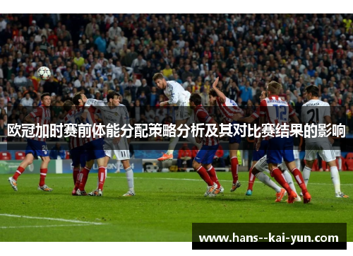 欧冠加时赛前体能分配策略分析及其对比赛结果的影响 欧冠加时赛前体能分配策略分析及其对比赛结果的影响